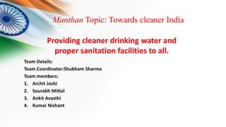Manthan Topic: Towards cleaner India
Team Details:
Team Coordinator:Shubham Sharma
Team members:
1. Archit Joshi
2. Sourabh Mittal
3. Ankit Avasthi
4. Kumar Nishant
Providing cleaner drinking water and
proper sanitation facilities to all.
 
