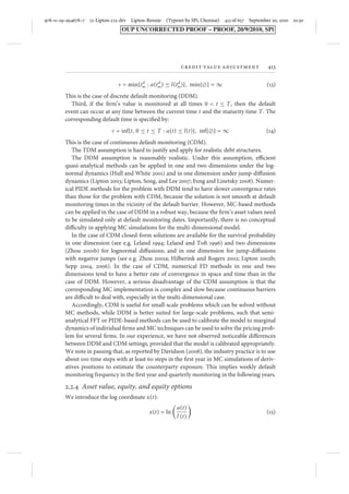 978–0–19–954678–7 12-Lipton-c12-drv Lipton-Rennie (Typeset by SPi, Chennai) 413 of 657 September 20, 2010 10:30 
OUP UNCORRECTED PROOF – PROOF, 20/9/2010, SPi 
credit value adjustment 413 
Ù = min{tdm 
: a(tdm 
) ≤ l (tdm 
)}, min{} = ∞ (13) 
This is the case of discrete default monitoring (DDM). 
Third, if the firm’s value is monitored at all times 0  t ≤ T, then the default 
event can occur at any time between the current time t and the maturity time T. The 
corresponding default time is specified by: 
Ù = inf{t, 0 ≤ t ≤ T : a(t) ≤ l (t)}, inf{} = ∞ (14) 
This is the case of continuous default monitoring (CDM). 
The TDM assumption is hard to justify and apply for realistic debt structures. 
The DDM assumption is reasonably realistic. Under this assumption, efficient 
quasi-analytical methods can be applied in one and two dimensions under the log-normal 
dynamics (Hull and White 2001) and in one dimension under jump-diffusion 
dynamics (Lipton 2003; Lipton, Song, and Lee 2007; Feng and Linetsky 2008). Numer-ical 
PIDE methods for the problem with DDM tend to have slower convergence rates 
than those for the problem with CDM, because the solution is not smooth at default 
monitoring times in the vicinity of the default barrier. However, MC-based methods 
can be applied in the case of DDM in a robust way, because the firm’s asset values need 
to be simulated only at default monitoring dates. Importantly, there is no conceptual 
difficulty in applying MC simulations for the multi-dimensional model. 
In the case of CDM closed-form solutions are available for the survival probability 
in one dimension (see e.g. Leland 1994; Leland and Toft 1996) and two dimensions 
(Zhou 2001b) for lognormal diffusions; and in one dimension for jump-diffusions 
with negative jumps (see e.g. Zhou 2001a; Hilberink and Rogers 2002; Lipton 2002b; 
Sepp 2004, 2006). In the case of CDM, numerical FD methods in one and two 
dimensions tend to have a better rate of convergence in space and time than in the 
case of DDM. However, a serious disadvantage of the CDM assumption is that the 
corresponding MC implementation is complex and slow because continuous barriers 
are difficult to deal with, especially in the multi-dimensional case. 
Accordingly, CDM is useful for small-scale problems which can be solved without 
MC methods, while DDM is better suited for large-scale problems, such that semi-analytical 
FFT or PIDE-based methods can be used to calibrate the model to marginal 
dynamics of individual firms andMC techniques can be used to solve the pricing prob-lem 
for several firms. In our experience, we have not observed noticeable differences 
between DDM and CDM settings, provided that the model is calibrated appropriately. 
We note in passing that, as reported by Davidson (2008), the industry practice is to use 
about 100 time steps with at least 60 steps in the first year in MC simulations of deriv-atives 
positions to estimate the counterparty exposure. This implies weekly default 
monitoring frequency in the first year and quarterly monitoring in the following years. 
2.2.4 Asset value, equity, and equity options 
We introduce the log coordinate x(t): 
x(t) = ln 
 
a(t) 
l (t) 
 
(15) 
 
