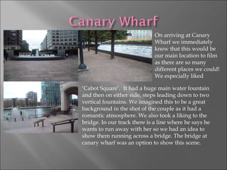 On arriving at Canary Wharf we immediately knew that this would be our main location to film as there are so many different places we could! We especially liked ‘ Cabot Square’.  It had a huge main water fountain and then on either side, steps leading down to two vertical fountains. We imagined this to be a great background in the shot of the couple as it had a romantic atmosphere. We also took a liking to the bridge. In our track there is a line where he says he wants to run away with her so we had an idea to show them running across a bridge. The bridge at canary wharf was an option to show this scene.  