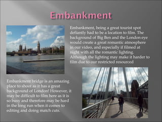 Embankment, being a great tourist spot defiantly had to be a location to film. The background of Big Ben and the London eye would create a great romantic atmosphere in our video, and especially if filmed at night with all the romantic lighting. Although the lighting may make it harder to film due to our restricted resourced Embankment bridge is an amazing place to shoot as it has a great background of London! However, it may be difficult to film here as it is so busy and therefore may be hard in the long run when it comes to editing and doing match cuts. 