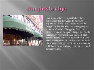 In our track there is a part where he is expressing that he wants to buy her expensive things like ‘Gucci and Prada’. Originally for this idea we were going to shoot at Westfield Shopping Centre as there is a line of designer shops, but due to permission restrictions we decided that outside Harrods would be good as it as the main luxury shop of London and the peak of expensive shopping. So for the scene we will shoot them walking past Harrods with designer bags.  