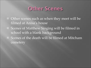Other scenes such as when they meet will be filmed at Anisa’s house Scenes of Matthew Singing will be filmed in school with a blank background Scenes of the death will be filmed at Mitcham cemetery 