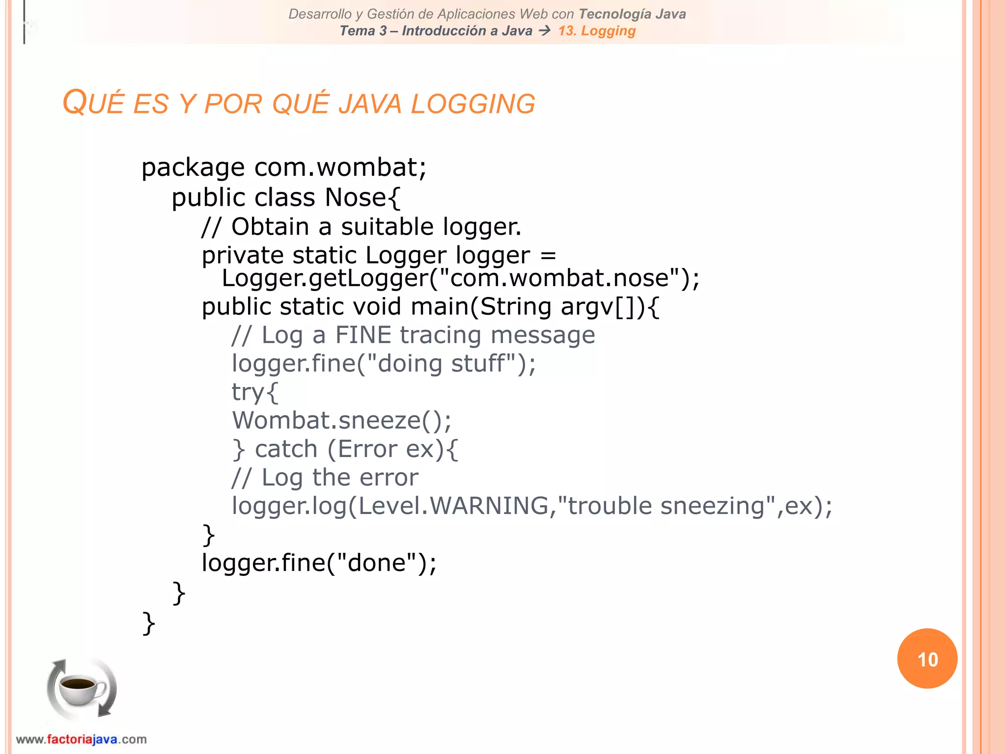 10Qué es y por qué java loggingpackage com.wombat;public class Nose{// Obtain a suitable logger.private static Logger logger = Logger.getLogger("com.wombat.nose");public static void main(String argv[]){// Log a FINE tracing messagelogger.fine("doing stuff");try{Wombat.sneeze();} catch (Error ex){// Log the errorlogger.log(Level.WARNING,"trouble sneezing",ex);}logger.fine("done");}}