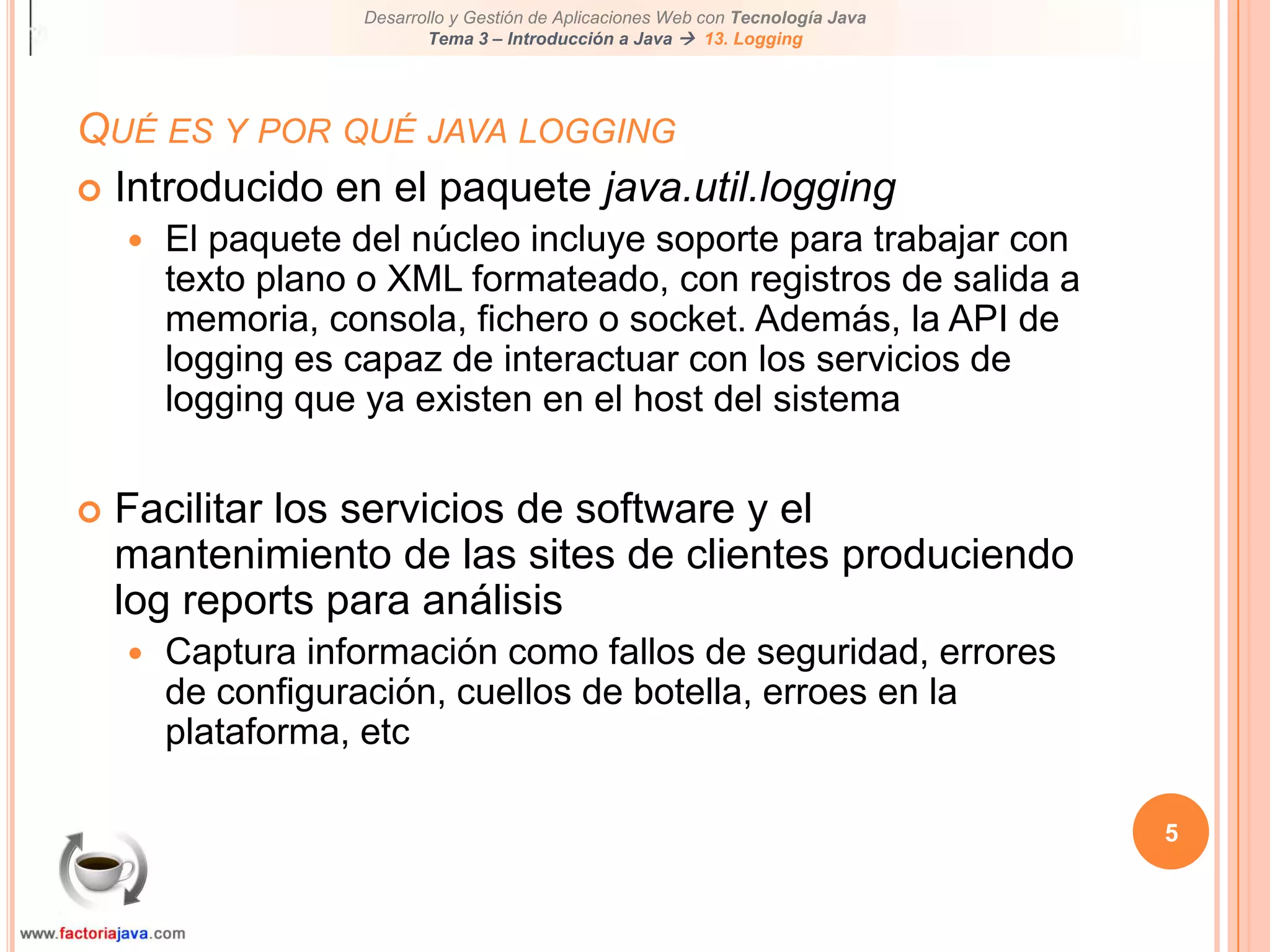 5Qué es y por qué java loggingIntroducido en el paquete java.util.loggingEl paquete del núcleo incluye soporte para trabajar con texto plano o XML formateado, con registros de salida a memoria, consola, fichero o socket. Además, la API de logging es capaz de interactuar con los servicios de logging que ya existen en el host del sistemaFacilitar los servicios de software y el mantenimiento de las sites de clientes produciendo log reports para análisisCaptura información como fallos de seguridad, errores de configuración, cuellos de botella, erroes en la plataforma, etc