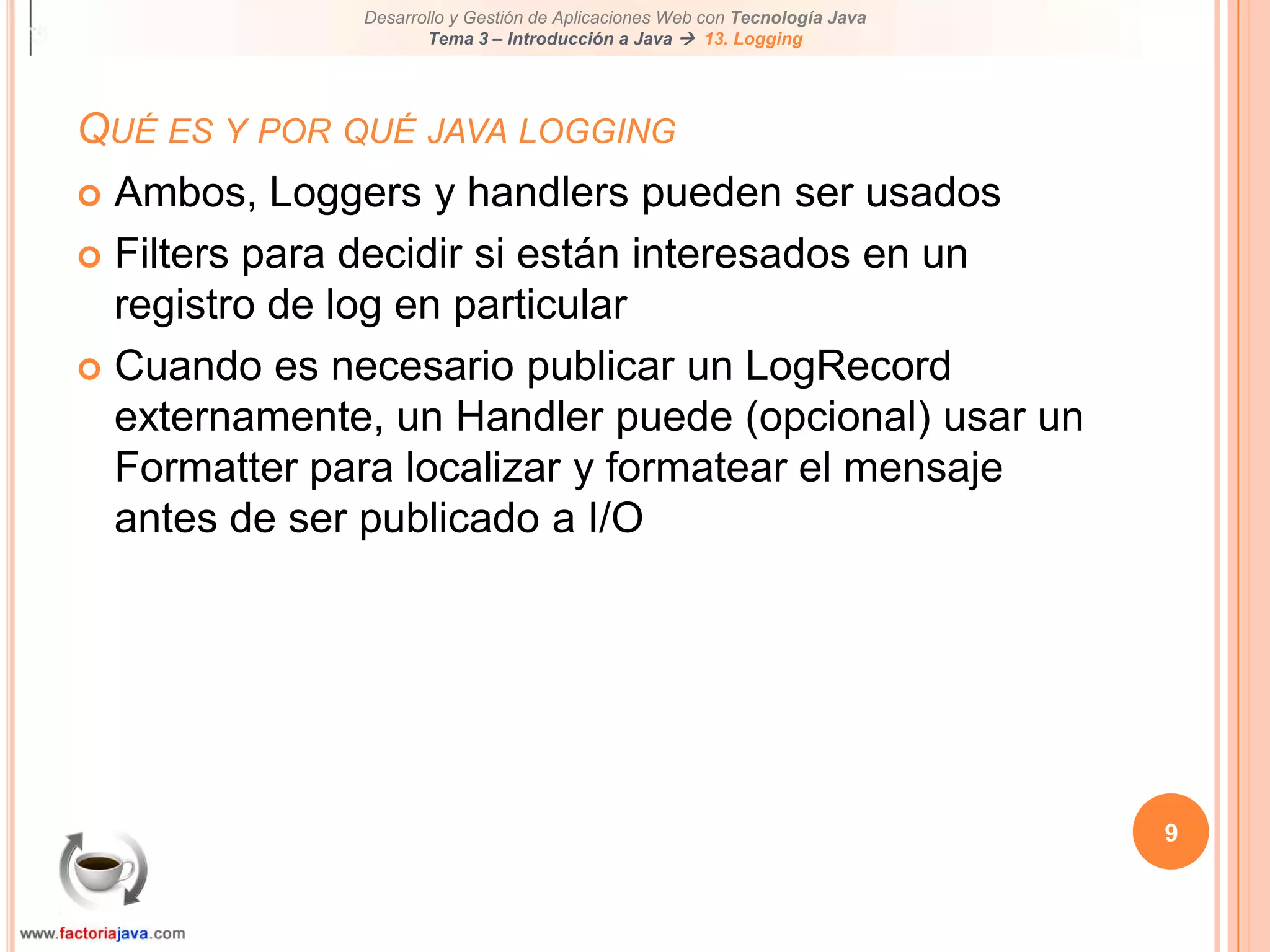 9Qué es y por qué java loggingAmbos, Loggers y handlers pueden ser usadosFilters para decidir si están interesados en un registro de log en particularCuando es necesario publicar un LogRecord externamente, un Handler puede (opcional) usar un Formatter para localizar y formatear el mensaje antes de ser publicado a I/O