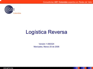 Consultorias GS1 Colombia expertos en Redes de Valor




                Logística Reversa

                        Versión 1-060324
                   Manizales, Marzo 25 de 2006




www.gs1co.org
 