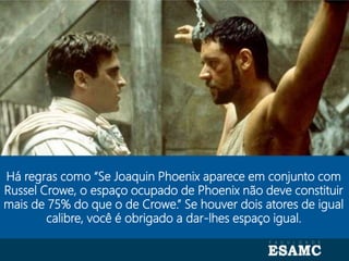 Autoria: Seragini Farné
Há regras como “Se Joaquin Phoenix aparece em conjunto com
Russel Crowe, o espaço ocupado de Phoenix não deve constituir
mais de 75% do que o de Crowe.” Se houver dois atores de igual
calibre, você é obrigado a dar-lhes espaço igual.
 