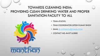 TOWARDS CLEANING INDIA:
PROVIDING CLEAN DRINKING WATER AND PROPER
SANITATION FACILITY TO ALL
• TEAM-LPUCIVIL
• TEAM COORDINATOR-SITESH KUMAR SINGH
• EMAIL ID-SITESHLPU@GMAIL.COM
• CONTACT NO.-8437162880
 
