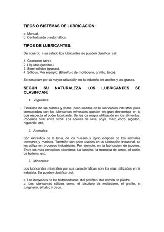 TIPOS O SISTEMAS DE LUBRICACIÓN:
a. Manual.
b. Centralizada o automática.
TIPOS DE LUBRICANTES:
De acuerdo a su estado los lubricantes se pueden clasificar así:
1. Gaseosos (aire).
2. Líquidos (Aceites).
3. Semi-sólidos (grasas).
4. Sólidos, Por ejemplo: (Bisulfuro de molibdeno, grafito, talco).
Se destacan por su mayor utilización en la industria los aceites y las grasas.
SEGÚN SU NATURALEZA LOS LUBRICANTES SE
CLASIFICAN:
1. Vegetales:
Extraídos de las plantas y frutos, poco usados en la lubricación industrial pues
comparados con los lubricantes minerales quedan en gran desventaja en lo
que respecta al poder lubricante. Se les da mayor utilización en los alimentos.
Podemos citar entre otros: Los aceites de oliva, soya, maíz, coco, algodón,
higuerilla, etc.
2. Animales:
Son extraídos de la lana, de los huesos y tejido adiposo de los animales
terrestres y marinos. También son poco usados en la lubricación industrial, se
les utiliza en procesos industriales. Por ejemplo, en la fabricación de jabones.
Entre los más conocidos citaremos: La lanolina, la manteca de cerdo, el aceite
de ballena, etc.
3. Minerales:
Los lubricantes minerales por sus características son los más utilizados en la
industria. Se pueden clasificar así:
a. Los derivados de los hidrocarburos, del petróleo, del carbón de piedra.
b. Los lubricantes sólidos como; el bisulfuro de molibdeno, el grafito, el
tungsteno, el talco y otros.
 