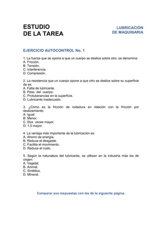 ESTUDIO
DE LA TAREA
EJERCICIO AUTOCONTROL No. 1
1. La fuerza que se opone a que un cuerpo se deslice sobre otro, se denomina:
A. Fricción.
B. Tensión.
C. Interferencia.
D. Compresión.
2. La resistencia que un cuerpo opone a que otro se deslice sobre su superficie
de es:
A. Falta de lubricante.
B. Peso del cuerpo.
C. Protuberancias en la superficie.
D. Lubricante inadecuado.
3. ¿Cómo es la fricción de rodadura en relación con la fricción por
deslizamiento:
A. Igual.
B. Menor.
C. Dos veces mayor.
D. 1,5 mayor.
4. La ventaja más importante de la lubricación es:
A. Ahorro de energía.
B. Reduce el desgaste.
C. Facilita el movimiento.
D. Reduce el ruido.
5. Según la naturaleza del lubricante, se utilizan en la industria más los de
origen:
A. Vegetal.
B. Animal.
C. Sintético.
D. Mineral.
Comparar sus respuestas con las de la siguiente página.
LUBRICACIÓN
DE MAQUINARIA
 