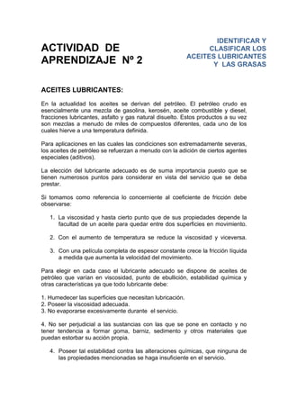 ACTIVIDAD DE
APRENDIZAJE Nº 2
ACEITES LUBRICANTES:
En la actualidad los aceites se derivan del petróleo. El petróleo crudo es
esencialmente una mezcla de gasolina, kerosén, aceite combustible y diesel,
fracciones lubricantes, asfalto y gas natural disuelto. Estos productos a su vez
son mezclas a menudo de miles de compuestos diferentes, cada uno de los
cuales hierve a una temperatura definida.
Para aplicaciones en las cuales las condiciones son extremadamente severas,
los aceites de petróleo se refuerzan a menudo con la adición de ciertos agentes
especiales (aditivos).
La elección del lubricante adecuado es de suma importancia puesto que se
tienen numerosos puntos para considerar en vista del servicio que se deba
prestar.
Si tomamos como referencia lo concerniente al coeficiente de fricción debe
observarse:
1. La viscosidad y hasta cierto punto que de sus propiedades depende la
facultad de un aceite para quedar entre dos superficies en movimiento.
2. Con el aumento de temperatura se reduce la viscosidad y viceversa.
3. Con una película completa de espesor constante crece la fricción líquida
a medida que aumenta la velocidad del movimiento.
Para elegir en cada caso el lubricante adecuado se dispone de aceites de
petróleo que varían en viscosidad, punto de ebullición, estabilidad química y
otras características ya que todo lubricante debe:
1. Humedecer las superficies que necesitan lubricación.
2. Poseer la viscosidad adecuada.
3. No evaporarse excesivamente durante el servicio.
4. No ser perjudicial a las sustancias con las que se pone en contacto y no
tener tendencia a formar goma, barniz, sedimento y otros materiales que
puedan estorbar su acción propia.
4. Poseer tal estabilidad contra las alteraciones químicas, que ninguna de
las propiedades mencionadas se haga insuficiente en el servicio.
IDENTIFICAR Y
CLASIFICAR LOS
ACEITES LUBRICANTES
Y LAS GRASAS
 