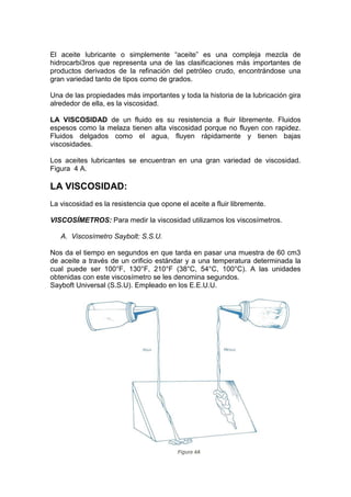 El aceite lubricante o simplemente “aceite” es una compleja mezcla de
hidrocarbi3ros que representa una de las clasificaciones más importantes de
productos derivados de la refinación del petróleo crudo, encontrándose una
gran variedad tanto de tipos como de grados.
Una de las propiedades más importantes y toda la historia de la lubricación gira
alrededor de ella, es la viscosidad.
LA VISCOSIDAD de un fluido es su resistencia a fluir libremente. Fluidos
espesos como la melaza tienen alta viscosidad porque no fluyen con rapidez.
Fluidos delgados como el agua, fluyen rápidamente y tienen bajas
viscosidades.
Los aceites lubricantes se encuentran en una gran variedad de viscosidad.
Figura 4 A.
LA VISCOSIDAD:
La viscosidad es la resistencia que opone el aceite a fluir libremente.
VISCOSÍMETROS: Para medir la viscosidad utilizamos los viscosímetros.
A. Viscosímetro Saybolt: S.S.U.
Nos da el tiempo en segundos en que tarda en pasar una muestra de 60 cm3
de aceite a través de un orificio estándar y a una temperatura determinada la
cual puede ser 100°F, 130°F, 210°F (38°C, 54°C, 100°C). A las unidades
obtenidas con este viscosímetro se les denomina segundos.
Sayboft Universal (S.S.U). Empleado en los E.E.U.U.
 