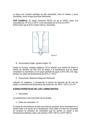 La figura nos muestra ejemplos de alta viscosidad, como la melaza; y poca
viscosidad, como el agua que fluye libremente.
POR EJEMPLO: El aceite hidráulico NUTO 32 de la ESSO, tiene una
viscosidad de 147 S.U a 100°F y una viscosidad de 43 S.S.U a 210°F.
Entre mayor sea el S.S.U mayor será su viscosidad.
B. Viscosímetro Engler: (grados Engler °E).
Usado en Europa, excepto Inglaterra. Es la relación que resulta de dividir el
tiempo de derrame de 200 cm3 de aceite a la temperatura que se desee
comprobar la viscosidad y el de igual cantidad de agua a 20°C (50 a 52 seg),
también se utiliza las temperaturas de 50°C y 1 00°C.
C. Viscosímetro Redwood (Segundo Redwood).
Utilizado en Inglaterra y corresponde al tiempo de derrame de 50 cm3 de
aceite. La referencia de temperatura del aceite son de 100°F, 130°F y 21 0°F.
CARACTERÍSTICAS DE LOS LUBRICANTES:
1. Viscosidad:
La característica más importante de los aceites.
2. Índice de viscosidad: I.V.
El índice de viscosidad es el valor que indica la variación de la viscosidad de un
aceite frente a la acción de la temperatura. Para hallar el índice de viscosidad
se compara la variación de viscosidad que ha sufrido un aceite a dos
temperaturas distintas y fijas, casi siempre 100°F (38°C) y 210°F (99°C).
 