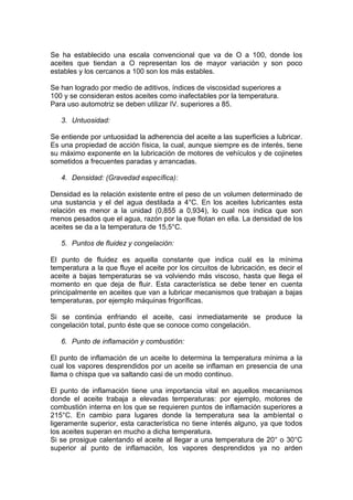 Se ha establecido una escala convencional que va de O a 100, donde los
aceites que tiendan a O representan los de mayor variación y son poco
estables y los cercanos a 100 son los más estables.
Se han logrado por medio de aditivos, índices de viscosidad superiores a
100 y se consideran estos aceites como inafectables por la temperatura.
Para uso automotriz se deben utilizar IV. superiores a 85.
3. Untuosidad:
Se entiende por untuosidad la adherencia del aceite a las superficies a lubricar.
Es una propiedad de acción física, la cual, aunque siempre es de interés, tiene
su máximo exponente en la lubricación de motores de vehículos y de cojinetes
sometidos a frecuentes paradas y arrancadas.
4. Densidad: (Gravedad específica):
Densidad es la relación existente entre el peso de un volumen determinado de
una sustancia y el del agua destilada a 4°C. En los aceites lubricantes esta
relación es menor a la unidad (0,855 a 0,934), lo cual nos índica que son
menos pesados que el agua, razón por la que flotan en ella. La densidad de los
aceites se da a la temperatura de 15,5°C.
5. Puntos de fluidez y congelación:
El punto de fluidez es aquella constante que indica cuál es la mínima
temperatura a la que fluye el aceite por los circuitos de lubricación, es decir el
aceite a bajas temperaturas se va volviendo más viscoso, hasta que llega el
momento en que deja de fluir. Esta característica se debe tener en cuenta
principalmente en aceites que van a lubricar mecanismos que trabajan a bajas
temperaturas, por ejemplo máquinas frigoríficas.
Si se continúa enfriando el aceite, casi inmediatamente se produce la
congelación total, punto éste que se conoce como congelación.
6. Punto de inflamación y combustión:
El punto de inflamación de un aceite lo determina la temperatura mínima a la
cual los vapores desprendidos por un aceite se inflaman en presencia de una
llama o chispa que va saltando casi de un modo continuo.
El punto de inflamación tiene una importancia vital en aquellos mecanismos
donde el aceite trabaja a elevadas temperaturas: por ejemplo, motores de
combustión interna en los que se requieren puntos de inflamación superiores a
215°C. En cambio para lugares donde la temperatura sea la ambíental o
ligeramente superior, esta característica no tiene interés alguno, ya que todos
los aceites superan en mucho a dicha temperatura.
Si se prosigue calentando el aceite al llegar a una temperatura de 20° o 30°C
superior al punto de inflamación, los vapores desprendidos ya no arden
 