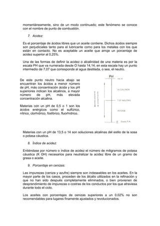 momentáneamente, sino de un modo continuado; este fenómeno se conoce
con el nombre de punto de combustión.
7. Acidez:
Es el porcentaje de ácidos libres que un aceite contiene. Dichos ácidos siempre
son perjudiciales tanto para el lubricante como para los metales con los que
están en contacto. No es aceptable un aceite que arroje un porcentaje de
acidez superior al 0,25%.
Una de las formas de definir la acidez o alcalinidad de una materia es por la
escala PH que va numerada desde O hasta 14,14; en esta escala hay un punto
intermedio de 7,07 que corresponde al agua destilada, o sea, el neutro.
Materias con un pH de 13,5 o 14 son soluciones alcalinas del estilo de la sosa
o potasa cáustica.
8. Índice de acidez:
Entiéndase por número o índice de acidez el número de miligramos de potasa
cáustica (K OH) necesarios para neutralizar la acidez libre de un gramo de
grasa o aceite.
9. Porcentaje en cenizas:
Las impurezas (ceniza y azufre) siempre son indeseables en los aceites. En la
mayor parte de los casos, proceden de los álcalis utilizados en la refinación y
que no han sido después completamente eliminados, o bien provienen de
desprendimiento de impurezas o costras de los conductos por los que atraviesa
durante todo el ciclo.
Los aceites con porcentajes de cenizas superiores a un 0,02% no son
recomendables para lugares finamente ajustados y revolucionados.
De este punto neutro hacia abajo se
encuentran los ácidos a menor número
de pH, más concentración ácida y los pH
superiores indican los alcalinos, a mayor
número de pH, más elevada
concentración alcalina.
Materias con un pH de 0,5 o 1 son los
ácidos enérgicos como el sulfúrico,
nítrico, clorhídrico, fosfórico, fluorhídrico.
 