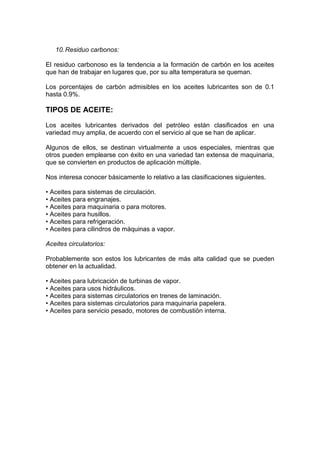 10.Residuo carbonos:
El residuo carbonoso es la tendencia a la formación de carbón en los aceites
que han de trabajar en lugares que, por su alta temperatura se queman.
Los porcentajes de carbón admisibles en los aceites lubricantes son de 0.1
hasta 0.9%.
TIPOS DE ACEITE:
Los aceites lubricantes derivados del petróleo están clasificados en una
variedad muy amplia, de acuerdo con el servicio al que se han de aplicar.
Algunos de ellos, se destinan virtualmente a usos especiales, mientras que
otros pueden emplearse con éxito en una variedad tan extensa de maquinaria,
que se convierten en productos de aplicación múltiple.
Nos interesa conocer básicamente lo relativo a las clasificaciones siguientes.
• Aceites para sistemas de circulación.
• Aceites para engranajes.
• Aceites para maquinaria o para motores.
• Aceites para husillos.
• Aceites para refrigeración.
• Aceites para cilindros de máquinas a vapor.
Aceites circulatorios:
Probablemente son estos los lubricantes de más alta calidad que se pueden
obtener en la actualidad.
• Aceites para lubricación de turbinas de vapor.
• Aceites para usos hidráulicos.
• Aceites para sistemas circulatorios en trenes de laminación.
• Aceites para sistemas circulatorios para maquinaria papelera.
• Aceites para servicio pesado, motores de combustión interna.
 
