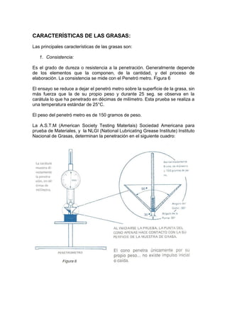 CARACTERÍSTICAS DE LAS GRASAS:
Las principales características de las grasas son:
1. Consistencia:
Es el grado de dureza o resistencia a la penetración. Generalmente depende
de los elementos que la componen, de la cantidad, y del proceso de
elaboración. La consistencia se mide con el Penetró metro. Figura 6
El ensayo se reduce a dejar el penetró metro sobre la superficie de la grasa, sin
más fuerza que la de su propio peso y durante 25 seg. se observa en la
carátula lo que ha penetrado en décimas de milímetro. Esta prueba se realiza a
una temperatura estándar de 25°C.
El peso del penetró metro es de 150 gramos de peso.
La A.S.T.M (American Society Testing Materlais) Sociedad Americana para
prueba de Materiales, y la NLGI (National Lubricating Grease Institute) Instituto
Nacional de Grasas, determinan la penetración en el siguiente cuadro:
 