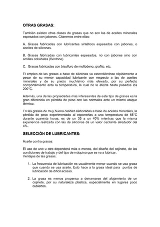 OTRAS GRASAS:
También existen otras clases de grasas que no son las de aceites minerales
espesados con jabones. Citaremos entre ellas:
A. Grasas fabricadas con lubricantes sintéticos espesados con jabones, o
aceites de siliconas.
B. Grasas fabricadas con lubricantes espesados, no con jabones sino con
arcillas coloidales (Bentone).
C. Grasas fabricadas con bisulfuro de molibdeno, grafito, etc.
El empleo de las grasas a base de siliconas va extendiéndose rápidamente a
pesar de su menor capacidad lubricante con respecto a las de aceites
minerales y de su precio muchísimo más elevado, por su perfecto
comportamiento ante la temperatura, la cual no le afecta hasta pasados los
200°C.
Además, una de las propiedades más interesantes de este tipo de grasas es la
gran diferencia en pérdida de peso con las normales ante un mismo ataque
térmico.
En las grasas de muy buena calidad elaboradas a base de aceites minerales, la
pérdida de peso experimentado al exponerlas a una temperatura de 65°C
durante cuarenta horas, es de un 35 a un 40% mientras que la misma
experiencia realizada con las de siliconas da un valor oscilante alrededor del
4%.
SELECCIÓN DE LUBRICANTES:
Aceite contra grasas:
El uso de uno u otro dependerá más o menos, del diseño del cojinete, de las
condiciones de trabajo y del tipo de máquina que se va a lubricar.
Ventajas de las grasas.
1. La frecuencia de lubricación es usualmente menor cuando se usa grasa
que cuando se usa aceite. Esto hace a la grasa ideal para puntos de
lubricación de difícil acceso.
2. La grasa es menos propensa a derramarse del alojamiento de un
cojinete, por su naturaleza plástica, especialmente en lugares poco
cubiertos.
 