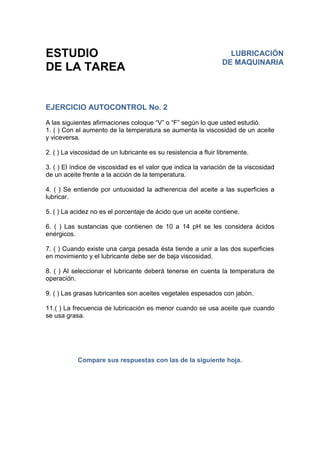ESTUDIO
DE LA TAREA
EJERCICIO AUTOCONTROL No. 2
A las siguientes afirmaciones coloque “V” o “F” según lo que usted estudió.
1. ( ) Con el aumento de la temperatura se aumenta la viscosidad de un aceite
y viceversa.
2. ( ) La viscosidad de un lubricante es su resistencia a fluir libremente.
3. ( ) El índice de viscosidad es el valor que indica la variación de la viscosidad
de un aceite frente a la acción de la temperatura.
4. ( ) Se entiende por untuosidad la adherencia del aceite a las superficies a
lubricar.
5. ( ) La acidez no es el porcentaje de ácido que un aceite contiene.
6. ( ) Las sustancias que contienen de 10 a 14 pH se les considera ácidos
enérgicos.
7. ( ) Cuando existe una carga pesada ésta tiende a unir a las dos superficies
en movimiento y el lubricante debe ser de baja viscosidad.
8. ( ) Al seleccionar el lubricante deberá tenerse en cuenta la temperatura de
operación.
9. ( ) Las grasas lubricantes son aceites vegetales espesados con jabón.
11.( ) La frecuencia de lubricación es menor cuando se usa aceite que cuando
se usa grasa.
Compare sus respuestas con las de la siguiente hoja.
LUBRICACIÓN
DE MAQUINARIA
 