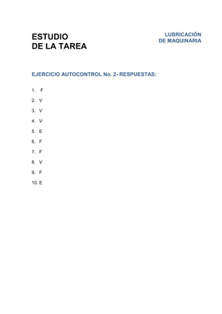 ESTUDIO
DE LA TAREA
EJERCICIO AUTOCONTROL No. 2- RESPUESTAS:
1. F
2. V
3. V
4. V
5. E
6. F
7. F
8. V
9. F
10. E
LUBRICACIÓN
DE MAQUINARIA
 