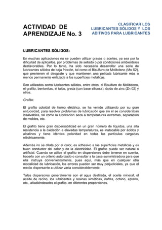 ACTIVIDAD DE
APRENDIZAJE No. 3
LUBRICANTES SÓLIDOS:
En muchas aplicaciones no se pueden utilizar grasas o aceites, ya sea por la
dificultad de aplicarlos, por problemas de sellado o por condiciones ambientales
desfavorables. Por lo tanto, ha sido necesario desarrollar una serie de
lubricantes sólidos de baja fricción, tal como el Bisulfuro de Molibdeno (Mo S2),
que previenen el desgaste y que mantienen una película lubricante más o
menos permanente enlazada a las superficies metálicas.
Son utilizados como lubricantes sólidos, entre otros, el Bisulfuro de Molibdeno,
el grafito, bentonitas, el talco, greda (con base silicosa), óxido de zinc (Zn 02) y
otros.
Grafito:
El grafito coloidal de horno eléctrico, se ha venido utilizando por su gran
untuosidad, para resolver problemas de lubricación que sin él se consideraban
insalvables, tal como la lubricación seca a temperaturas extremas, separación
de moldes, etc.
El grafito tiene gran dispersabilidad en un gran número de líquidos, una alta
resistencia a la oxidación a elevadas temperaturas, es inatacable por ácidos y
alcalinos y tiene idéntica polaridad en todas las partículas cargadas
eléctricamente.
Además no se dilata por el calor, es adhesivo a las superficies metálicas y es
buen conductor del calor y de la electricidad. El grafito puede ser natural o
artificial. Cuando se utilice el grafito en dispersiones debe tenerse en cuenta,
hacerlo con un criterio autorizado o consultar a la casa suministradora para que
ella instruya convenientemente, pues aquí, más que en cualquier otra
modalidad de lubricación, los errores pueden ser muy perjudiciales, ya que el
medio dispersante a utilizar varía considerablemente.
Tales dispersores generalmente son el agua destilada, el aceite mineral, el
aceite de recino, los lubricantes y resinas sintéticas, naftas, octano, eptano,
etc., añadiéndoseles el grafito, en diferentes proporciones.
CLASIFICAR LOS
LUBRICANTES SÓLIDOS Y LOS
ADITIVOS PARA LUBRICANTES
 