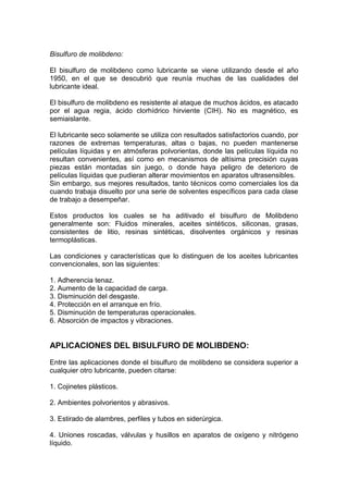Bisulfuro de molibdeno:
El bisulfuro de molibdeno como lubricante se viene utilizando desde el año
1950, en el que se descubrió que reunía muchas de las cualidades del
lubricante ideal.
El bisulfuro de molibdeno es resistente al ataque de muchos ácidos, es atacado
por el agua regia, ácido clorhídrico hirviente (CIH). No es magnético, es
semiaislante.
El lubricante seco solamente se utiliza con resultados satisfactorios cuando, por
razones de extremas temperaturas, altas o bajas, no pueden mantenerse
películas líquidas y en atmósferas polvorientas, donde las películas líquida no
resultan convenientes, así como en mecanismos de altísima precisión cuyas
piezas están montadas sin juego, o donde haya peligro de deterioro de
películas líquidas que pudieran alterar movimientos en aparatos ultrasensibles.
Sin embargo, sus mejores resultados, tanto técnicos como comerciales los da
cuando trabaja disuelto por una serie de solventes específicos para cada clase
de trabajo a desempeñar.
Estos productos los cuales se ha aditivado el bisulfuro de Molibdeno
generalmente son: Fluidos minerales, aceites sintéticos, siliconas, grasas,
consistentes de litio, resinas sintéticas, disolventes orgánicos y resinas
termoplásticas.
Las condiciones y características que lo distinguen de los aceites lubricantes
convencionales, son las siguientes:
1. Adherencia tenaz.
2. Aumento de la capacidad de carga.
3. Disminución del desgaste.
4. Protección en el arranque en frío.
5. Disminución de temperaturas operacionales.
6. Absorción de impactos y vibraciones.
APLICACIONES DEL BISULFURO DE MOLIBDENO:
Entre las aplicaciones donde el bisulfuro de molibdeno se considera superior a
cualquier otro lubricante, pueden citarse:
1. Cojinetes plásticos.
2. Ambientes polvorientos y abrasivos.
3. Estirado de alambres, perfiles y tubos en siderúrgica.
4. Uniones roscadas, válvulas y husillos en aparatos de oxígeno y nitrógeno
líquido.
 