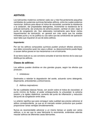 ADITIVOS:
Los lubricantes modernos contienen cada vez y más frecuentemente pequeñas
cantidades de sustancias químicas llamadas aditivos, entre los cuales podemos
mencionar: Aditivos para elevar el índice de viscosidad, aumentar la resistencia
a la oxidación, dar propiedades detergentes, incrementar la resistencia de la
película lubricante, dar productos de extrema presión, cambiar el color, bajar el
punto de congelación etc. Son elaborados normalmente para llenar ciertos
requerimientos de lubricación, en general son más caros que los aceites
minerales puros y no se justifica su uso salvo que las condiciones de operación
sean tales que requieran el uso de estos aditivos.
Importante:
Por ser los aditivos compuestos químicos pueden producir efectos adversos,
que debe conocerlos quien los vaya a utilizar, su desconocimiento puede llegar
a causar daños graves en los mecanismos o en el lubricante.
Si se tiene duda en su uso conviene consultar el servicio técnico de la casa que
distribuye los aditivos.
Clases de aditivos:
Los aditivos pueden dividirse en dos grandes grupos, según los efectos que
producen.
1. Inhibidores:
Destinados a retardar la degradación del aceite, actuando como detergente,
dispersante, antioxidantes y anticorrosivos.
2. Aditivos mejoradores:
De las cualidades básicas físicas, con acción sobre el índice de viscosidad, el
punto mínimo de fluidez, el poder antiespumante, la untuosidad, la extrema
presión y la rigidez dieléctrica, aumento del punto de inflamación y reducción
del punto de congelación entre otras.
Lo anterior significa que para conseguir cada cualidad sea preciso adicionar el
aditivo correspondiente, ya que en el mercado existen productos que pueden
proporcionar varias ventajas simultáneamente.
Nunca es recomendable adicionar a un mismo tiempo un aceite con varios
aditivos, a no ser que la casa fabricante lo recomiende, evitándose además
mezclar aditivos de diferentes casas fabricantes.
 