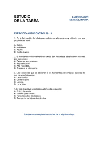 ESTUDIO
DE LA TAREA
EJERCICIO AUTOCONTROL No. 3
1. En la fabricación de lubricantes sólidos un elemento muy utilizado por sus
propiedades es el:
A. Calcio.
B. Molibdeno.
C. Azufre.
D. Oxido de zinc.
2. El lubricante seco solamente se utiliza con resultados satisfactorios cuando
por razones de:
A. Extremas temperaturas.
B. Baja velocidad.
C. Alta velocidad.
D. Trabajo a la intemperie.
3. Las sustancias que se adicionan a los lubricantes para mejorar algunas de
sus características son:
A. Labenzonita
B. Oxido de zinc.
C. Lamica.
D. Un aditivo.
4. El tipo de aditivo se selecciona teniendo en cuenta:
A. El tipo de aceite.
B. Motivos para su uso.
C. Periodicidad de lubricación.
D. Tiempo de trabajo de la máquina.
Compare sus respuestas con las de la siguiente hoja.
LUBRICACIÓN
DE MAQUINARIA
 