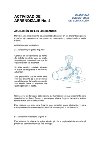 ACTIVIDAD DE
APRENDIZAJE No. 4
APLICACIÓN DE LOS LUBRICANTES:
Daremos una idea de cómo se aplican los lubricantes en los diferentes órganos
o partes de mecanismos que están en movimiento y cómo funciona cada
método.
Aplicaciones de los aceites:
a. Lubricación por goteo. Figura 8
Como se ve en la figura, este sistema de lubricación se usa únicamente para
soportes horizontales. Tampoco se usa para lubricar órganos expuestos a altas
temperaturas y altas velocidades.
Este sistema es apto para órganos que necesitan poca lubricación y para
transmisiones situadas en lo alto, de difícil alcance para la relubricación.
b. Lubricación con mecha. Figura 9:
Este sistema de lubricación aplica el principio de la capilaridad de un material
poroso tal como el cordón de tela o estopa.
Consiste en un recipiente de forma
de botella invertido, con su cuello
roscado para mantenerlo encima del
órgano que se va a lubricar.
Un árbol metálico o émbolo alimenta
el aceite del recipiente al eje que va
a lubricar.
Una precaución que se debe tener
con este sistema es la de no llenar
completamente la botella de aceite.
Una botella llena no contiene aire
que haga bajar el aceite.
CLASIFICAR
LOS SISTEMAS
DE LUBRICACIÓN
 
