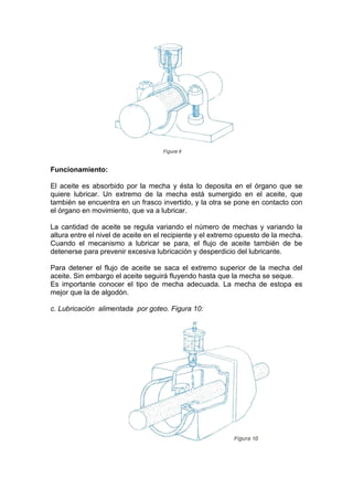 Funcionamiento:
El aceite es absorbido por la mecha y ésta lo deposita en el órgano que se
quiere lubricar. Un extremo de la mecha está sumergido en el aceite, que
también se encuentra en un frasco invertido, y la otra se pone en contacto con
el órgano en movimiento, que va a lubricar.
La cantidad de aceite se regula variando el número de mechas y variando la
altura entre el nivel de aceite en el recipiente y el extremo opuesto de la mecha.
Cuando el mecanismo a lubricar se para, el flujo de aceite también de be
detenerse para prevenir excesiva lubricación y desperdicio del lubricante.
Para detener el flujo de aceite se saca el extremo superior de la mecha del
aceite. Sin embargo el aceite seguirá fluyendo hasta que la mecha se seque.
Es importante conocer el tipo de mecha adecuada. La mecha de estopa es
mejor que la de algodón.
c. Lubricación alimentada por goteo. Figura 10:
 