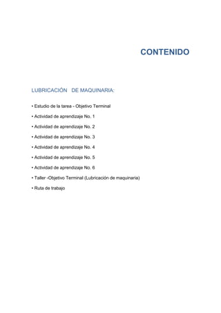 CONTENIDO
LUBRICACIÓN DE MAQUINARIA:
• Estudio de la tarea - Objetivo Terminal
• Actividad de aprendizaje No. 1
• Actividad de aprendizaje No. 2
• Actividad de aprendizaje No. 3
• Actividad de aprendizaje No. 4
• Actividad de aprendizaje No. 5
• Actividad de aprendizaje No. 6
• Taller -Objetivo Terminal (Lubricación de maquinaria)
• Ruta de trabajo
 