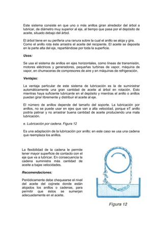 Este sistema consiste en que uno o más anillos giran alrededor del árbol a
lubricar, de diámetro muy superior al eje, al tiempo que pasa por el depósito de
aceite, situado debajo del árbol.
El árbol tiene en su periferia una ranura sobre la cual el anillo se aloja y gira.
Como el anillo rota éste arrastra el aceite del recipiente. El aceite se deposita
en la parte alta del eje, repartiéndose por toda la superficie.
Usos:
Se usa el sistema de anillos en ejes horizontales, como líneas de transmisión,
motores eléctricos y generadores, pequeñas turbinas de vapor, máquina de
vapor, en chumaceras de compresores de aire y en máquinas de refrigeración.
Ventajas:
La ventaja particular de este sistema de lubricación es la de suministrar
automáticamente una gran cantidad de aceite al árbol en rotación. Esto
mientras haya suficiente lubricante en el depósito y mientras el anillo o anillos
puedan girar libremente y distribuir el aceite al eje.
El número de anillos depende del tamaño del soporte. La lubricación por
anillos, no se puede usar en ejes que van a alta velocidad, porque eT anillo
podría patinar y no arrastrar buena cantidad de aceite produciendo una mala
lubricación.
e. Lubricación por cadena. Figura 12
Es una adaptación de la lubricación por anillo; en este caso se usa una cadena
que reemplaza los anillos.
La flexibilidad de la cadena le permite
tener mayor superficie de contacto con el
eje que va a lubricar. En consecuencia la
cadena suministra más cantidad de
aceite a bajas velocidades.
Recomendaciones:
Periódicamente debe chequearse el nivel
del aceite del cojinete donde están
alojados los anillos o cadenas, para
permitir que éstos se sumerjan
adecuadamente en el aceite.
 