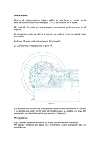 Precauciones:
Cuando el cojinete contiene bolas o rodillos se debe tener en cuenta que la
bola o el rodillo debe estar sumergido 1/301/2 de su altura en el aceite.
Un nivel alto de aceite produce escapes y un aumento de temperatura en el
cojinete.
Si el nivel de aceite es inferior al normal, se produce como es natural, mala
lubricación.
La figura 13 nos muestra otro sistema de lubricación.
g. Lubricación por salpicaduras. Figura 14
Las partes en movimiento en el recipiente y salpican el aceite contra el cojinete
y las piezas que pasan por él, tales como tuberías por las cuales éste fluye por
gravedad a las diferentes partes que requieren lubricación.
Precauciones:
Aquí también se requiere un nivel de aceite cuidadosamente mantenido.
Un cambio periódico del aceite nos proporciona buena lubricación con un
aceite limpio.
 