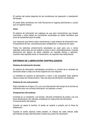 El cambio del aceite depende de las condiciones de operación y localización
del equipo.
El aceite debe cambiarse con más frecuencia en lugares polvorientos o sucios
que en lugares limpios.
Usos:
El sistema de lubricación por salpique se usa para mecanismos que tengan
manivelas u otras partes en movimiento encerradas en cárter hermético que
sirve de recipientes para el aceite.
Las máquinas que tienen estos mecanismos y este sistema de lubricación son:
Compresores de aire, compresores para refrigeración y máquinas de vapor.
Todos los sistemas anteriormente estudiados se usan para uno o varios
cojinetes; todos ellos son de realizar a mano o semi- automáticamente. Cuando
lubricamos por alguno de éstos métodos se necesita tiempo y atención.
Cuantos más cojinetes tiene un mecanismo, se requiere más relubricación.
SISTEMAS DE LUBRICACIÓN CENTRALIZADOS:
Sistema de lubricación forzada:
El sistema de lubricación centralizado suministra un control de la cantidad de
lubricante dada a cada uno de los órganos de una máquina.
La finalidad es suprimir la lubricación a mano o por gravedad. Este sistema
reduce costos de mantenimiento. Hay tres tipos de lubricación centralizada.
Sistema de una sola presión:
Está mostrado en la figura 15 y con una sola presión del mango de la bomba es
suficiente para una correcta lubricación; es operado a mano.
Composición del sistema:
Consiste en un recipiente, una bomba, válvulas contadoras de aceite y de una
línea distribuidora con válvulas contadoras en cada punto de lubricación
Funcionamiento del sistema
Cuando se opera la bomba, el aceite se reparte a presión por la línea de
distribución.
Cuando el aceite alcanza cierta presión, el cheque de cada válvula salta
permitiendo el paso del lubricante a todos los puntos de lubricación.
 