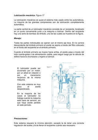 Lubricación mecánica. Figura 17
La lubricación mecánica es quizá el sistema más usado entre los automáticos.
La mayoría de los grandes compresores son de lubricación completamente
automática.
La parte central de un lubricador mecánico consiste de un recipiente, localizado
en un punto conveniente junto a la máquina a lubricar. Dentro del recipiente
hay una serie de bombas de émbolo, una de las cuales se muestra en la figura.
Manejo:
Todas las partes individuales se operan con el mismo eje leva. En la carrera
descendente del émbolo primario el aceite se aspira a través del filtro colocado
en el fondo del recipiente en el émbolo primario.
Cuando el émbolo primario se mueve hacia arriba, el aceite pasa a través del
tubo cuenta-gotas o de alimentación visible, para seguir luego por la válvula de
esfera hacia la chumacera u órgano a lubricar.
Precauciones:
Este sistema requiere la mínima atención, excepto la de tener una correcta
regulación del aceite y la de llenar el recipiente cuando sea necesario.
El lubricador puede ser
accionado por un motor,
por un árbol en rotación o
por un mecanismo
recíproco de la misma
máquina.
Con este sistema es muy
poco el aceite
desperdiciado.
En la mayoría de los
casos el lubricador no
trabaja cuando la máquina
está fuera de servicio, sin
que haya aceite perdido
en este período.
 