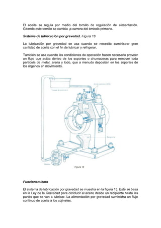 El aceite se regula por medio del tornillo de regulación de alimentación.
Girando este tornillo se cambia ¡a carrera del émbolo primario.
Sistema de lubricación por gravedad. Figura 18
La lubricación por gravedad se usa cuando se necesita suministrar gran
cantidad de aceite con el fin de lubricar y refrigerar.
También se usa cuando las condiciones de operación hacen necesario proveer
un flujo que actúa dentro de los soportes o chumaceras para remover toda
partícula de metal, arena y lodo, que a menudo depositan en los soportes de
los órganos en movimiento.
Funcionamiento
El sistema de lubricación por gravedad se muestra en la figura 18. Este se basa
en la Ley de la Gravedad para conducir el aceite desde un recipiente hasta las
partes que se van a lubricar. La alimentación por gravedad suministra un flujo
continuo de aceite a los cojinetes.
 
