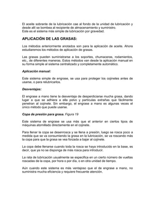 El aceite sobrante de la lubricación cae al fondo de la unidad de lubricación y
desde allí se bombea al recipiente de almacenamiento y suministro.
Este es el sistema más simple de lubricación por gravedad.
APLICACIÓN DE LAS GRASAS:
Los métodos anteriormente anotados son para la aplicación de aceite. Ahora
estudiaremos los métodos de aplicación de grasas.
Las grasas pueden suministrarse a los soportes, chumaceras, rodamientos,
etc., de diferentes maneras. Estos métodos van desde la aplicación manual en
su forma simple al sistema centralizado y completamente automático.
Aplicación manual:
Este sistema simple de engrase, se usa para proteger los cojinetes antes de
usarse, o para relubricarlos.
Desventajas:
El engrase a mano tiene la desventaja de desperdiciarse mucha grasa, dando
lugar a que se adhiera a ella polvo y partículas extrañas que fácilmente
penetran al cojinete. Sin embargo, el engrase a mano es algunas veces el
único método que puede usarse.
Copa de presión para grasa. Figura 19
Este sistema de engrase se usa más que el anterior en ciertos tipos de
máquinas atornillado directamente en el cojinete.
Para llenar la copa se desenrosca y se llena a presión, luego se rosca poco a
medida que se va consumiendo la grasa en la lubricación, se va roscando más
la copa para que la grasa se vea forzada a bajar al cojinete.
La copa debe llenarse cuando toda la rosca se haya introducido en la base, es
decir, que ya no se disponga de más rosca para introducir.
La rata de lubricación usualmente se especifica en un cierto número de vueltas
roscadas de la copa, por hora o por día, o en otra unidad de tiempo.
Aún cuando este sistema es más ventajoso que el de engrase a mano, no
suministra mucha eficiencia y requiere frecuente atención.
 