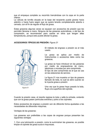 que el empaque complete su recorrido trancándose con la copa en la parte
inferior.
La válvula de tornillo situada en la base del recipiente puede girarse hacia
adentro o hacia fuera según que se quiera tenerla completamente abierta o
cerrada, con el fin de regular el flujo de grasa.
Estas graseras algunas veces se equipan con accesorios de presión que les
permiten llenarse a mano. Ninguna de las graseras automáticas, o del tipo de
compresión, se recomiendan para usarse en otros que tengan altas
temperaturas, porque esto puede afectar la grasa.
ACCESORIOS TÍPICOS DE PRESIÓN. Figura 21
Cuando la presión cesa, el resorte regresa la bola y sella la entrada, evitando
que con la grasa pasen partículas extrañas y polvo a los cojinetes.
Estos accesorios de engrase a presión son de diferente forma ajustadas a las
necesidades de diferentes máquinas.
Ventajas de las graseras:
Las graseras son preferibles a las copas de engrase porque presentan las
siguientes ventajas:
1. Con una lubricación a presión, como la suministran las graseras, es posible
limpiar el cojinete de grasa sucia e impurezas.
El método de engrase a presión es el más
usado.
La grasa se aplica por medio de
Instrumentos o accesorios tales como las
graseras.
La grasa se hace introducir en las graseras
por medio de engrasadoras de mano,
eléctricas o movidas por aire comprimido.
El tipo de aire comprimido es el que se usa
en las estaciones de servicio.
La figura 21 nos muestra un tipo de grasera
llamado de bola, la cual se abre cuando se
le inyecta grasa a presión:
Una vez que la grasa haya pasado la bola,
fluye a la superficie del cojinete.
 