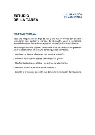 ESTUDIO
DE LA TAREA
OBJETIVO TERMINAL
Dada una máquina con su hoja de vida y una ruta de trabajo con el orden
operacional para efectuar el ejercicio de lubricación, usted la completará,
anotando los pasos, herramientas y equipos necesarios sin margen de error.
Para cumplir con este objetivo, usted debe estar en capacidad de presentar
pruebas satisfactorias en cada una de las siguientes actividades.
• Identificar los tipos de lubricantes y su forma de obtención.
• Identificar y clasificar los aceites lubricantes y las grasas.
• Clasificar los lubricantes sólidos y los aditivos para lubricantes
• Identificar y clasificar los sistemas de lubricación.
• Describir el proceso de ejecución para demostrar la lubricación de maquinaria.
LUBRICACIÓN
DE MAQUINARIA
 