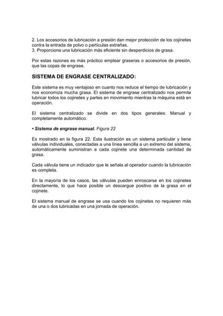 2. Los accesorios de lubricación a presión dan mejor protección de los cojinetes
contra la entrada de polvo o partículas extrañas.
3. Proporciona una lubricación más eficiente sin desperdicios de grasa.
Por estas razones es más práctico emplear graseras o accesorios de presión,
que las copas de engrase.
SISTEMA DE ENGRASE CENTRALIZADO:
Este sistema es muy ventajoso en cuanto nos reduce el tiempo de lubricación y
nos economiza mucha grasa. El sistema de engrase centralizado nos permite
lubricar todos los cojinetes y partes en movimiento mientras la máquina está en
operación.
El sistema centralizado se divide en dos tipos generales: Manual y
completamente automático.
• Sistema de engrase manual. Figura 22
Es mostrado en la figura 22. Esta ilustración es un sistema particular y tiene
válvulas individuales, conectadas a una línea sencilla a un extremo del sistema,
automáticamente suministran a cada cojinete una determinada cantidad de
grasa.
Cada válvula tiene un indicador que le señala al operador cuando la lubricación
es completa.
En la mayoría de los casos, las válvulas pueden enroscarse en los cojinetes
directamente, lo que hace posible un descargue positivo de la grasa en el
cojinete.
El sistema manual de engrase se usa cuando los cojinetes no requieren más
de una o dos lubricadas en una jornada de operación.
 
