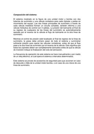 Composición del sistema:
El sistema mostrado en la figura de una unidad motor y bomba con dos
tuberías de suministro y una válvula contadora para cada cojinete y partes en
movimiento del equipo. Las dos líneas principales de suministro a través de
cada válvula medidora forman un circuito completo, también reforma a una
válvula hidráulica de control con 4 salidas. La presión del lubricante al final de
su regreso de cualquiera de las líneas del suministro es automáticamente
operado por el reverso de la válvula el flujo de lubricante en la otra línea de
suministro.
Mientras el control de presión esté localizado al final de regreso de la línea de
suministro, la grasa debe primero pasar de todo el sistema y suministrar
suficiente presión para operar las válvulas contadoras, antes de que el flujo
pase a la otra línea de suministro por el reverso de la válvula. Esto significa que
todos los cojinetes deben ser completamente lubricados antes de que la válvula
de inversión indique la finalización del ciclo de lubricación.
La frecuencia de operación de este sistema se hace manualmente o por medio
de un reloj eléctrico, el cual opera el sistema a intervalos determinados.
Este sistema se provee de accesorios de seguridad para que accionen en caso
de descuido o falta de la unidad motor-bomba, o en caso de una rotura de una
línea de suministro.
 