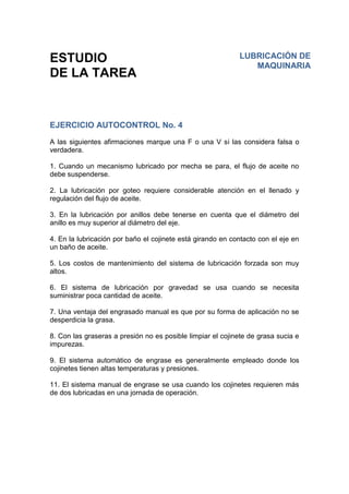 ESTUDIO
DE LA TAREA
EJERCICIO AUTOCONTROL No. 4
A las siguientes afirmaciones marque una F o una V si las considera falsa o
verdadera.
1. Cuando un mecanismo lubricado por mecha se para, el flujo de aceite no
debe suspenderse.
2. La lubricación por goteo requiere considerable atención en el llenado y
regulación del flujo de aceite.
3. En la lubricación por anillos debe tenerse en cuenta que el diámetro del
anillo es muy superior al diámetro del eje.
4. En la lubricación por baño el cojinete está girando en contacto con el eje en
un baño de aceite.
5. Los costos de mantenimiento del sistema de lubricación forzada son muy
altos.
6. El sistema de lubricación por gravedad se usa cuando se necesita
suministrar poca cantidad de aceite.
7. Una ventaja del engrasado manual es que por su forma de aplicación no se
desperdicia la grasa.
8. Con las graseras a presión no es posible limpiar el cojinete de grasa sucia e
impurezas.
9. El sistema automático de engrase es generalmente empleado donde los
cojinetes tienen altas temperaturas y presiones.
11. El sistema manual de engrase se usa cuando los cojinetes requieren más
de dos lubricadas en una jornada de operación.
LUBRICACIÓN DE
MAQUINARIA
 