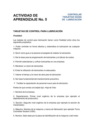 ACTIVIDAD DE
APRENDIZAJE No. 5
TARJETAS DE CONTROL PARA LUBRICACIÓN
Finalidad:
Las tarjetas de control para lubricación tienen como finalidad entre otros los
siguientes propósitos:
1. Poder controlar en forma efectiva y sistemática la lubricación de cualquier
máquina.
2. Servir como guía a la persona encargada de realizar la lubricación.
3. Dar la base para la programación de lubricantes y el cálculo de costos.
4. Permitir estandarizar y unificar lubricantes en una empresa.
5. Mantener un stock de lubricantes
6. Evitar la utilización de lubricantes no adecuados.
7. Valorar el tiempo y la mano de obra para la lubricación.
8. Ser base fundamental del mantenimiento preventivo.
7. Facilitar la capacitación de personal nuevo para la lubricación.
Partes de que consta una tarjeta tipo. Hoja de Vida:
1. Nombre de la empresa.
2. Departamento. Primer nivel orgánico de la empresa (por ejemplo el
departamento de producción).
3. Sección. Segundo nivel orgánico de la empresa (por ejemplo la sección de
mecanizado).
4. Máquina. Nombre de la máquina y marca de fabricación (por ejemplo Torno
Coichester Student 2.000).
5. Número. Dato dado por la placa de identificación de la máquina o del motor.
CONTROLAR
TARJETAS GUÍAS
DE LUBRICACIÓN
 