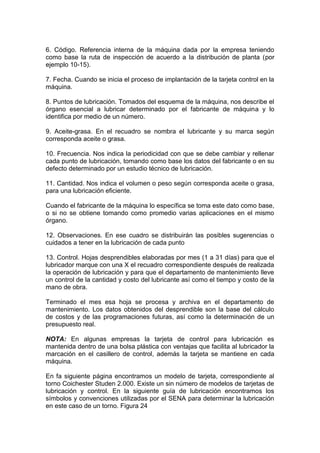 6. Código. Referencia interna de la máquina dada por la empresa teniendo
como base la ruta de inspección de acuerdo a la distribución de planta (por
ejemplo 10-15).
7. Fecha. Cuando se inicia el proceso de implantación de la tarjeta control en la
máquina.
8. Puntos de lubricación. Tomados del esquema de la máquina, nos describe el
órgano esencial a lubricar determinado por el fabricante de máquina y lo
identifica por medio de un número.
9. Aceite-grasa. En el recuadro se nombra el lubricante y su marca según
corresponda aceite o grasa.
10. Frecuencia. Nos indica la periodicidad con que se debe cambiar y rellenar
cada punto de lubricación, tomando como base los datos del fabricante o en su
defecto determinado por un estudio técnico de lubricación.
11. Cantidad. Nos indica el volumen o peso según corresponda aceite o grasa,
para una lubricación eficiente.
Cuando el fabricante de la máquina lo específica se toma este dato como base,
o si no se obtiene tomando como promedio varias aplicaciones en el mismo
órgano.
12. Observaciones. En ese cuadro se distribuirán las posibles sugerencias o
cuidados a tener en la lubricación de cada punto
13. Control. Hojas desprendibles elaboradas por mes (1 a 31 días) para que el
lubricador marque con una X el recuadro correspondiente después de realizada
la operación de lubricación y para que el departamento de mantenimiento lleve
un control de la cantidad y costo del lubricante así como el tiempo y costo de la
mano de obra.
Terminado el mes esa hoja se procesa y archiva en el departamento de
mantenimiento. Los datos obtenidos del desprendible son la base del cálculo
de costos y de las programaciones futuras, así como la determinación de un
presupuesto real.
NOTA: En algunas empresas la tarjeta de control para lubricación es
mantenida dentro de una bolsa plástica con ventajas que facilita al lubricador la
marcación en el casillero de control, además la tarjeta se mantiene en cada
máquina.
En fa siguiente página encontramos un modelo de tarjeta, correspondiente al
torno Coichester Studen 2.000. Existe un sin número de modelos de tarjetas de
lubricación y control. En la siguiente guía de lubricación encontramos los
símbolos y convenciones utilizadas por el SENA para determinar la lubricación
en este caso de un torno. Figura 24
 