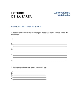 ESTUDIO
DE LA TAREA
EJERCICIO AUTOCONTROL No. 5
1. Escriba cinco importantes razones para hacer uso de las tarjetas control de
lubricación.
1. _____________________________________________________________
_____________________________________________________________
2. _____________________________________________________________
_____________________________________________________________
3. _____________________________________________________________
_____________________________________________________________
4. _____________________________________________________________
_____________________________________________________________
5. _____________________________________________________________
_____________________________________________________________
2. Nombre 5 partes de que consta una tarjeta tipo:
1.______________________________________
2.______________________________________
3.______________________________________
4.______________________________________
5.______________________________________
LUBRICACIÓN DE
MAQUINARIA
 
