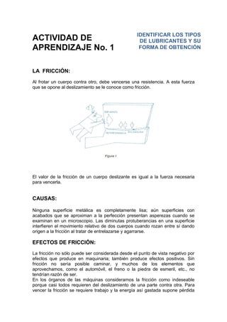 ACTIVIDAD DE
APRENDIZAJE No. 1
LA FRICCIÓN:
Al frotar un cuerpo contra otro, debe vencerse una resistencia. A esta fuerza
que se opone al deslizamiento se le conoce como fricción.
El valor de la fricción de un cuerpo deslizante es igual a la fuerza necesaria
para vencerla.
CAUSAS:
Ninguna superficie metálica es completamente lisa; aún superficies con
acabados que se aproximan a la perfección presentan asperezas cuando se
examinan en un microscopio. Las diminutas protuberancias en una superficie
interfieren el movimiento relativo de dos cuerpos cuando rozan entre sí dando
origen a la fricción al tratar de entrelazarse y agarrarse.
EFECTOS DE FRICCIÓN:
La fricción no sólo puede ser considerada desde el punto de vista negativo por
efectos que produce en maquinaria; también produce efectos positivos. Sin
fricción no sería posible caminar, y muchos de los elementos que
aprovechamos, como el automóvil, el freno o la piedra de esmeril, etc., no
tendrían razón de ser.
En los órganos de las máquinas consideramos la fricción como indeseable
porque casi todos requieren del deslizamiento de una parte contra otra. Para
vencer la fricción se requiere trabajo y la energía así gastada supone pérdida
IDENTIFICAR LOS TIPOS
DE LUBRICANTES Y SU
FORMA DE OBTENCIÓN
 