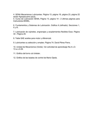 4. SENA Mecanismos Lubricantes. Página 13, página 18, página 23, página 22
sector Agropecuario (azul).
5. Curso de Lubricación SENA, Página 13, página 14 - 2 últimas páginas para
Instructores-MOBIL.
6. Fundamentos y Sistemas de Lubricación. Gráfica A (refinado). Secciones 1,
II y III.
7. Lubricación de cojinetes, engranajes y acoplamientos flexibles Esso. Página
34 - Página 29.
8. Tabla SAE aceites para motor y diferencial.
9. Lubricantes su selección y empleo. Página 74. David Pérez Parra.
10. Unidad de Mecanismos (Verde). Ver actividad de aprendizaje No.4 c-3-
13 a c-3-39.
11. Gráfico del torno col chéster.
12. Gráfico de las tarjetas de control de Mario Ojeda.
 