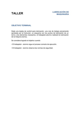TALLER
OBJETIVO TERMINAL
Dada una tarjeta de control para lubricación, una ruta de trabajo previamente
aprobada por el Instructor, un esquema con los puntos de lubricación de un
torno y los elementos necesarios, el trabajador-alumno realizará la lubricación
de la máquina (torno).
Se considera logrado el objetivo cuando:
• El trabajador - alumno sigue el proceso correcto de ejecución.
• El trabajador - alumno observa las normas de seguridad.
LUBRICACIÓN DE
MAQUINARIA
 