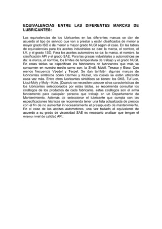 EQUIVALENCIAS ENTRE LAS DIFERENTES MARCAS DE
LUBRICANTES:
Las equivalencias de los lubricantes en las diferentes marcas se dan de
acuerdo al tipo de servicio que van a prestar y están clasificados de menor a
mayor grado ISO o de menor a mayor grado NLGI según el caso. En las tablas
de equivalencias para los aceites industriales se dan: la marca, el nombre, el
I.V. y el grado 1SO. Para los aceites automotres se da: la marca, el nombre, la
clasificación API y el grado SAE. Para las grasas industriales o automotrices se
da: la marca, el nombre, los limites de temperatura de trabajo y el grado NLGI.
En estas tablas se especifican los fabricantes de lubricantes que más se
consumen en nuestro medio como son: la Shell, Mobil, Texaco y Esso. Con
menos frecuencia Veedol y Terpel. Se dan también algunas marcas de
lubricantes sintéticos como Darmex y Kluber, los cuales se están utilizando
cada vez más. Entre otros lubricantes sintéticos se tienen: los OKS, Tuf-Lon,
Liqui-Moly y Moly - Kote. (Cuando se necesiten conocer otras características de
los lubricantes seleccionados por estas tablas, se recomienda consultar los
catálogos de los productos de cada fabricante, estos catálogos son el arma
fundamento para cualquier persona que trabaje en un Departamento de
Mantenimiento. Además de seleccionar el lubricante que cumpla con las
especificaciones técnicas se recomienda tener una lista actualizada de precios
con el fin de no aumentar innecesariamente el presupuesto de mantenimiento.
En el caso de los aceites automotores, una vez hallado el equivalente de
acuerdo a su grado de viscosidad SAE es necesario analizar que tengan el
mismo nivel de calidad API.
 