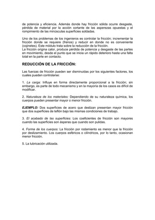 de potencia y eficiencia. Además donde hay fricción sólida ocurre desgaste,
pérdida de material por la acción cortante de las asperezas opuestas y el
rompimiento de las minúsculas superficies soldadas.
Uno de los problemas de los ingenieros es controlar la fricción; incrementar la
fricción donde se requiere (frenos) y reducir en donde no es conveniente
(cojinetes). Este módulo trata sobre la reducción de la fricción.
La fricción origina calor, produce pérdida de potencia y desgaste de las partes
en movimiento, desde el punto que se inicia un rápido deterioro hasta una falta
total en la parte en contacto.
REDUCCIÓN DE LA FRICCIÓN:
Las fuerzas de fricción pueden ser disminuidas por los siguientes factores, los
cuales pueden controlarse:
1. La carga: Influye en forma directamente proporcional a la fricción; sin
embargo, es parte de todo mecanismo y en la mayoría de los casos es difícil de
modificar.
2. Naturaleza de los materiales: Dependiendo de su naturaleza química, los
cuerpos pueden presentar mayor o menor fricción.
EJEMPLO: Dos superficies de acero que deslizan presentan mayor fricción
que dos superficies de teflón bajo las mismas condiciones de trabajo.
3. El acabado de las superficies: Los coeficientes de fricción son mayores
cuando las superficies son ásperas que cuando son pulidas.
4. Forma de los cuerpos: La fricción por rodamiento es menor que la fricción
por deslizamiento. Los cuerpos esféricos o cilíndricos, por lo tanto, ocasionan
menor fricción.
5. La lubricación utilizada.
 